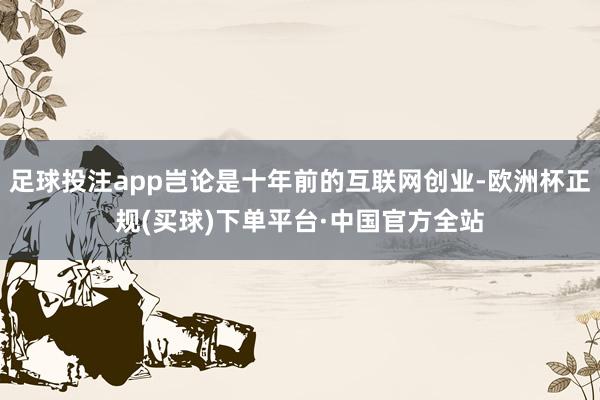 足球投注app岂论是十年前的互联网创业-欧洲杯正规(买球)下单平台·中国官方全站