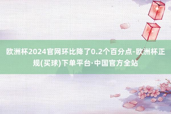 欧洲杯2024官网环比降了0.2个百分点-欧洲杯正规(买球)下单平台·中国官方全站