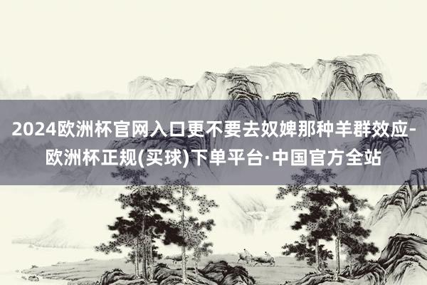 2024欧洲杯官网入口更不要去奴婢那种羊群效应-欧洲杯正规(买球)下单平台·中国官方全站