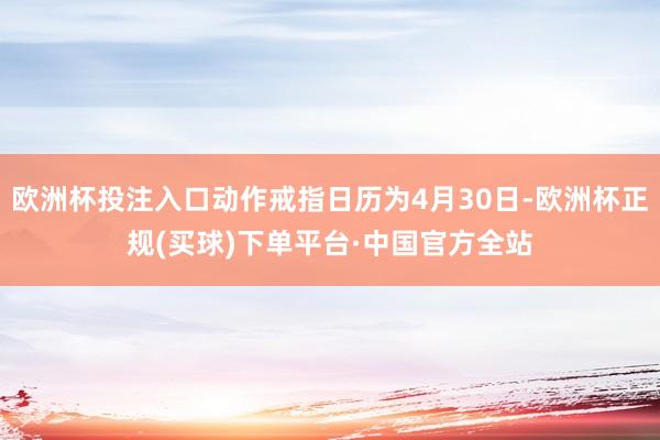 欧洲杯投注入口动作戒指日历为4月30日-欧洲杯正规(买球)下单平台·中国官方全站
