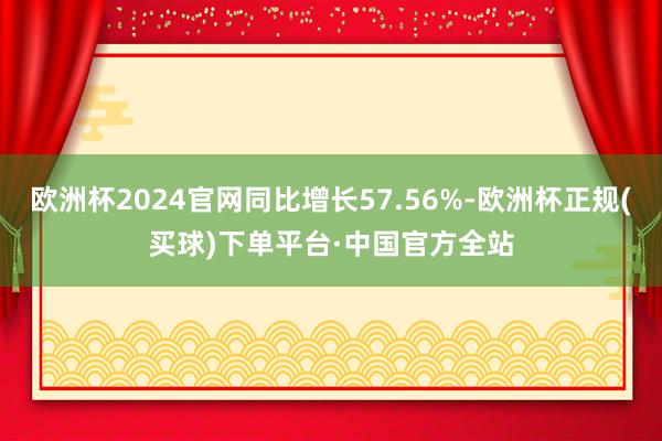 欧洲杯2024官网同比增长57.56%-欧洲杯正规(买球)下单平台·中国官方全站