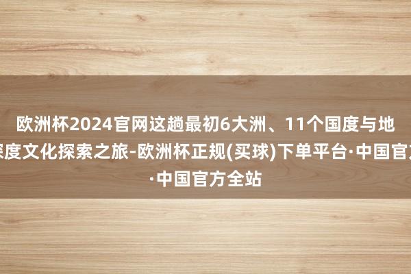 欧洲杯2024官网这趟最初6大洲、11个国度与地区的深度文化探索之旅-欧洲杯正规(买球)下单平台·中国官方全站