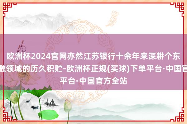 欧洲杯2024官网亦然江苏银行十余年来深耕个东谈主金融领域的历久积贮-欧洲杯正规(买球)下单平台·中国官方全站