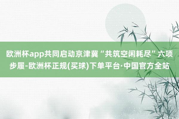 欧洲杯app共同启动京津冀“共筑空闲耗尽”六项步履-欧洲杯正规(买球)下单平台·中国官方全站