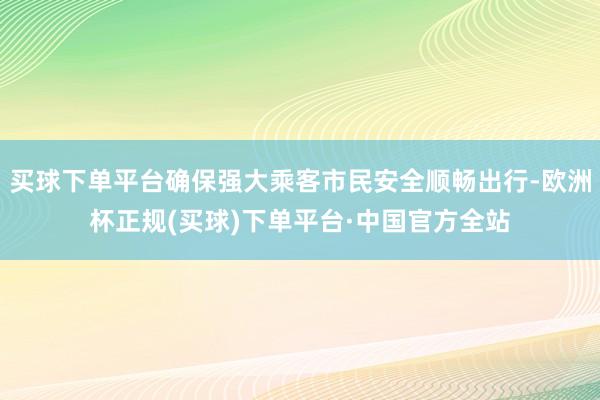 买球下单平台确保强大乘客市民安全顺畅出行-欧洲杯正规(买球)下单平台·中国官方全站