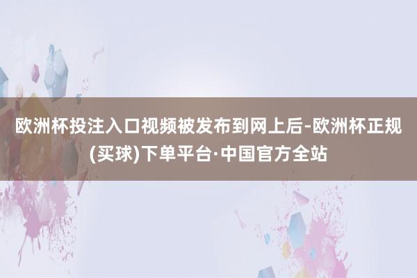 欧洲杯投注入口　　视频被发布到网上后-欧洲杯正规(买球)下单平台·中国官方全站