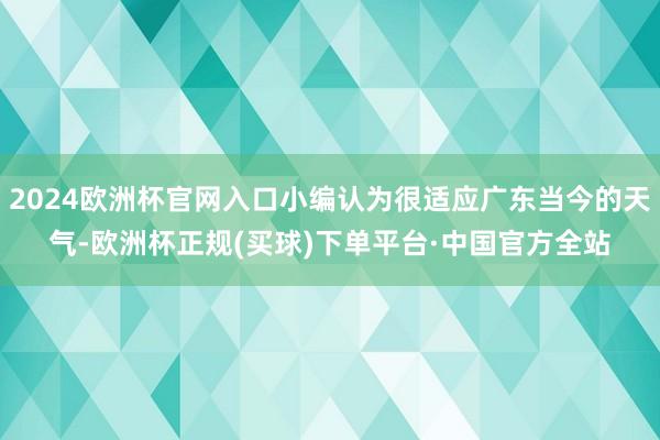 2024欧洲杯官网入口小编认为很适应广东当今的天气-欧洲杯正规(买球)下单平台·中国官方全站
