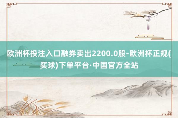 欧洲杯投注入口融券卖出2200.0股-欧洲杯正规(买球)下单平台·中国官方全站