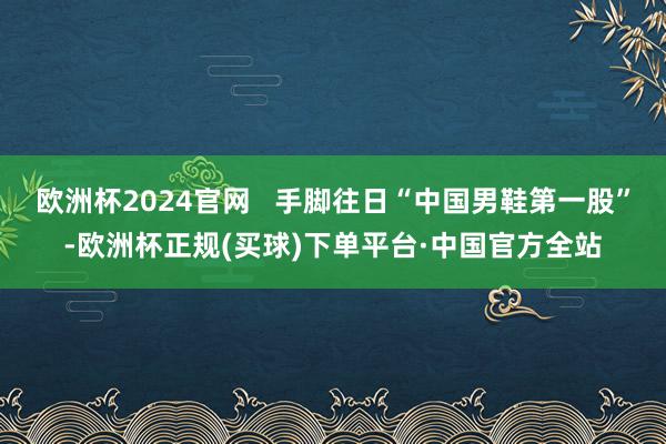 欧洲杯2024官网   手脚往日“中国男鞋第一股”-欧洲杯正规(买球)下单平台·中国官方全站