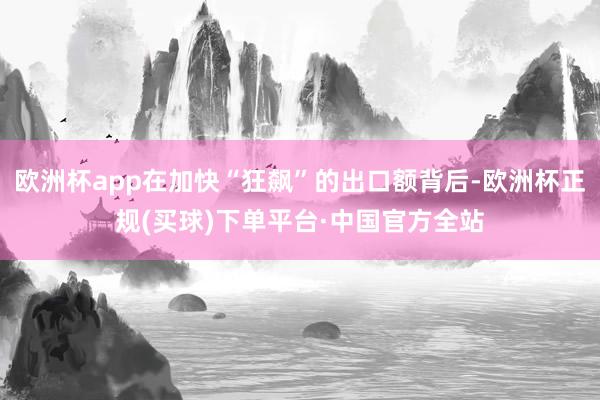 欧洲杯app在加快“狂飙”的出口额背后-欧洲杯正规(买球)下单平台·中国官方全站