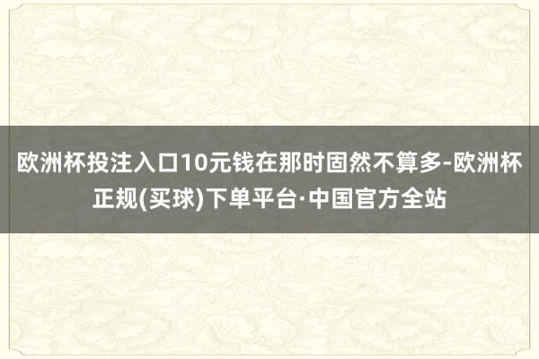 欧洲杯投注入口10元钱在那时固然不算多-欧洲杯正规(买球)下单平台·中国官方全站