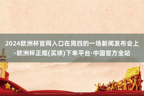 2024欧洲杯官网入口　　在周四的一场新闻发布会上-欧洲杯正规(买球)下单平台·中国官方全站