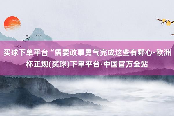 买球下单平台“需要政事勇气完成这些有野心-欧洲杯正规(买球)下单平台·中国官方全站