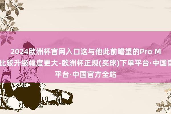 2024欧洲杯官网入口这与他此前瞻望的Pro Max独占比较升级幅度更大-欧洲杯正规(买球)下单平台·中国官方全站
