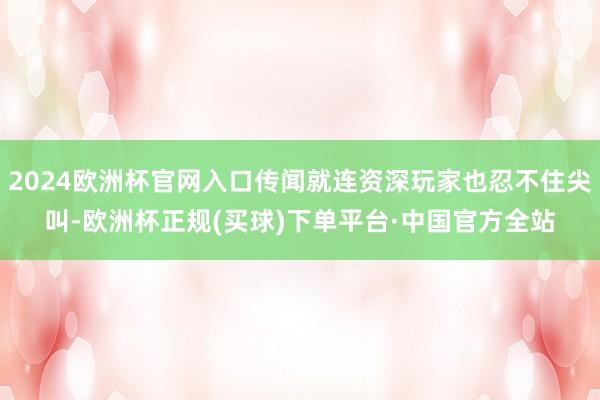 2024欧洲杯官网入口传闻就连资深玩家也忍不住尖叫-欧洲杯正规(买球)下单平台·中国官方全站