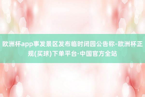 欧洲杯app事发景区发布临时闭园公告称-欧洲杯正规(买球)下单平台·中国官方全站