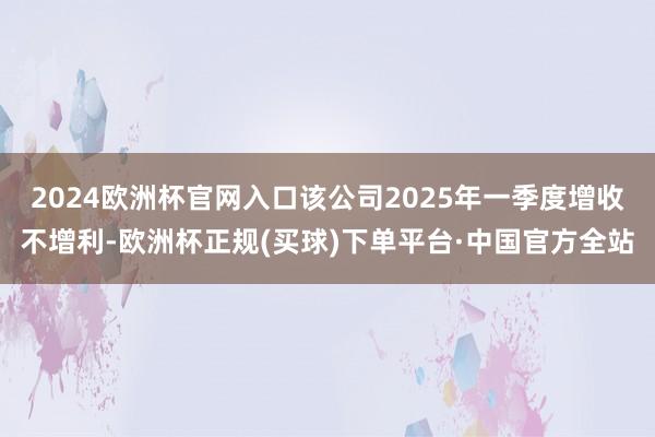2024欧洲杯官网入口该公司2025年一季度增收不增利-欧洲杯正规(买球)下单平台·中国官方全站