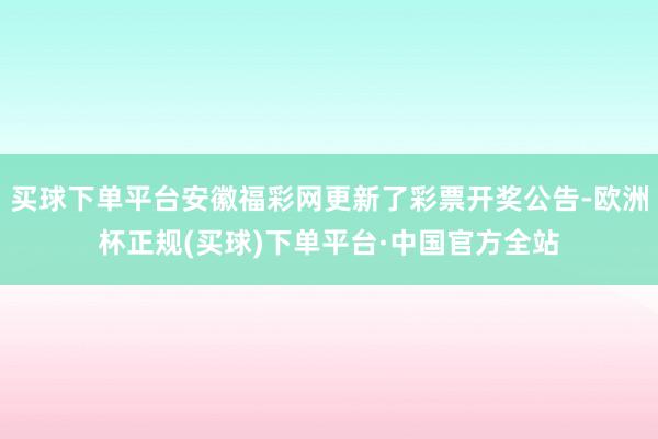 买球下单平台安徽福彩网更新了彩票开奖公告-欧洲杯正规(买球)下单平台·中国官方全站