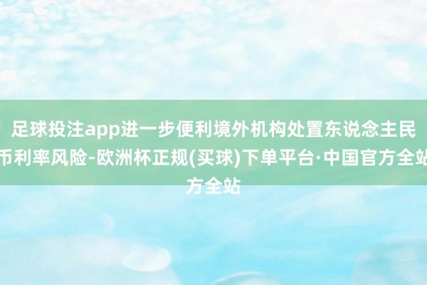 足球投注app进一步便利境外机构处置东说念主民币利率风险-欧洲杯正规(买球)下单平台·中国官方全站