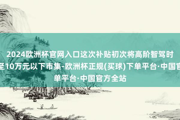 2024欧洲杯官网入口这次补贴初次将高阶智驾时间下放至10万元以下市集-欧洲杯正规(买球)下单平台·中国官方全站