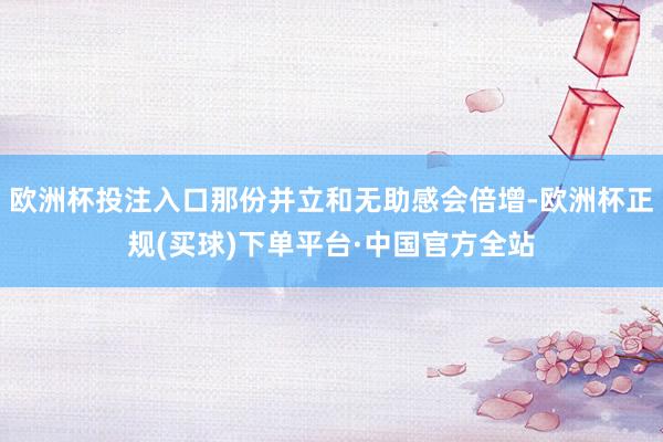 欧洲杯投注入口那份并立和无助感会倍增-欧洲杯正规(买球)下单平台·中国官方全站