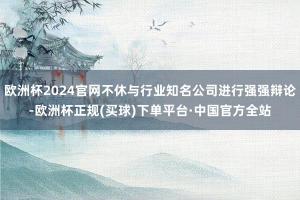欧洲杯2024官网不休与行业知名公司进行强强辩论-欧洲杯正规(买球)下单平台·中国官方全站