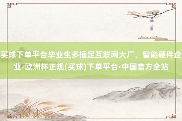 买球下单平台毕业生多插足互联网大厂、智能硬件企业-欧洲杯正规(买球)下单平台·中国官方全站
