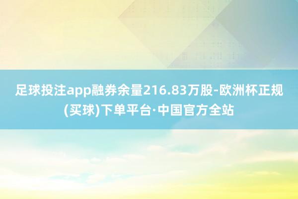 足球投注app融券余量216.83万股-欧洲杯正规(买球)下单平台·中国官方全站