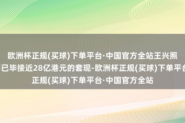 欧洲杯正规(买球)下单平台·中国官方全站王兴照旧总共通过公司已毕接近28亿港元的套现-欧洲杯正规(买球)下单平台·中国官方全站