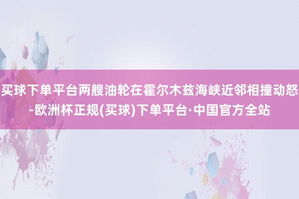 买球下单平台两艘油轮在霍尔木兹海峡近邻相撞动怒-欧洲杯正规(买球)下单平台·中国官方全站