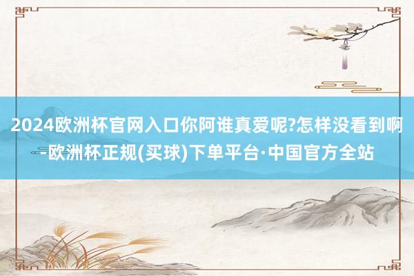 2024欧洲杯官网入口你阿谁真爱呢?怎样没看到啊-欧洲杯正规(买球)下单平台·中国官方全站