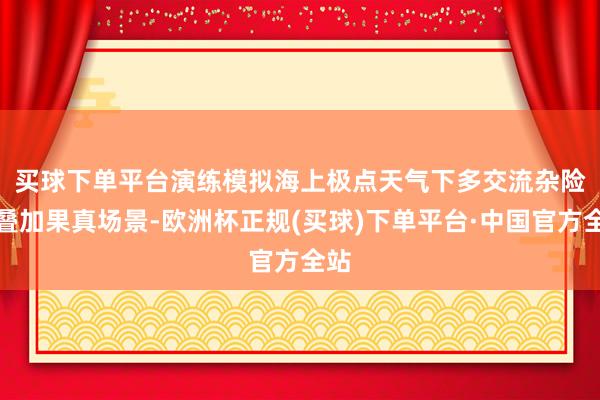 买球下单平台　　演练模拟海上极点天气下多交流杂险情叠加果真场景-欧洲杯正规(买球)下单平台·中国官方全站