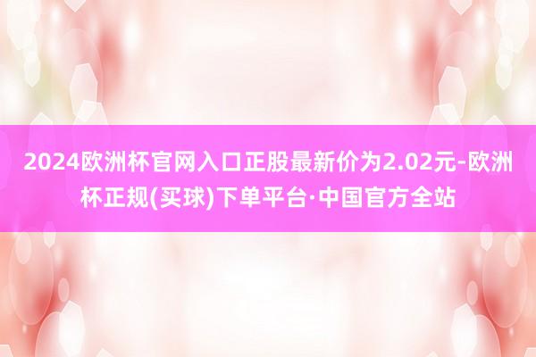 2024欧洲杯官网入口正股最新价为2.02元-欧洲杯正规(买球)下单平台·中国官方全站