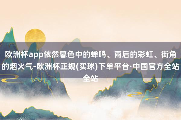 欧洲杯app依然暮色中的蝉鸣、雨后的彩虹、街角的烟火气-欧洲杯正规(买球)下单平台·中国官方全站