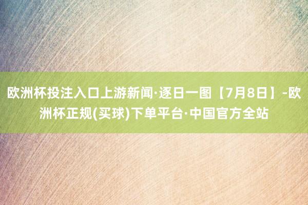 欧洲杯投注入口上游新闻·逐日一图【7月8日】-欧洲杯正规(买球)下单平台·中国官方全站