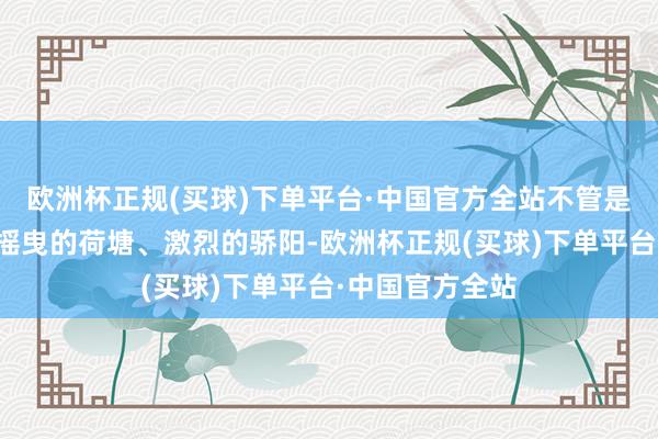 欧洲杯正规(买球)下单平台·中国官方全站不管是斑驳的树影、摇曳的荷塘、激烈的骄阳-欧洲杯正规(买球)下单平台·中国官方全站