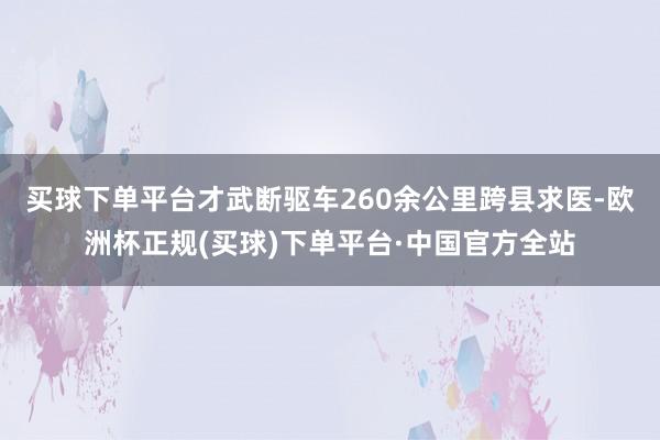买球下单平台才武断驱车260余公里跨县求医-欧洲杯正规(买球)下单平台·中国官方全站