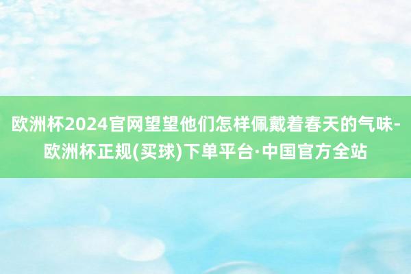 欧洲杯2024官网望望他们怎样佩戴着春天的气味-欧洲杯正规(买球)下单平台·中国官方全站