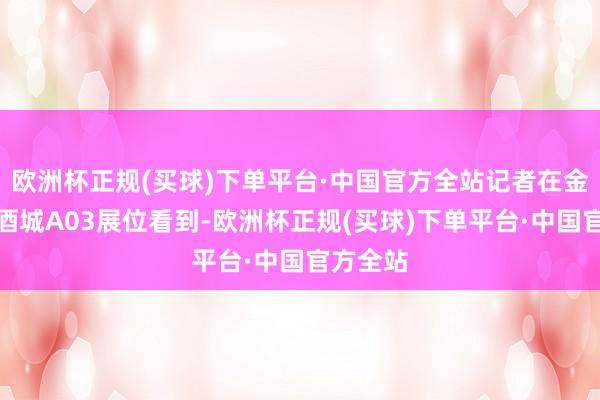 欧洲杯正规(买球)下单平台·中国官方全站记者在金沙滩啤酒城A03展位看到-欧洲杯正规(买球)下单平台·中国官方全站