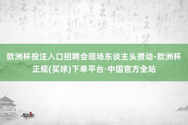 欧洲杯投注入口　　招聘会现场东谈主头攒动-欧洲杯正规(买球)下单平台·中国官方全站