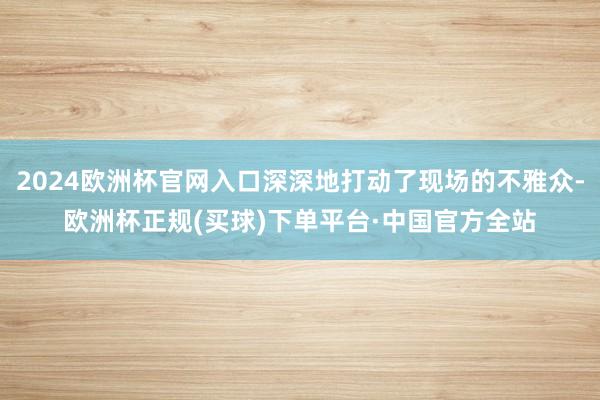 2024欧洲杯官网入口深深地打动了现场的不雅众-欧洲杯正规(买球)下单平台·中国官方全站