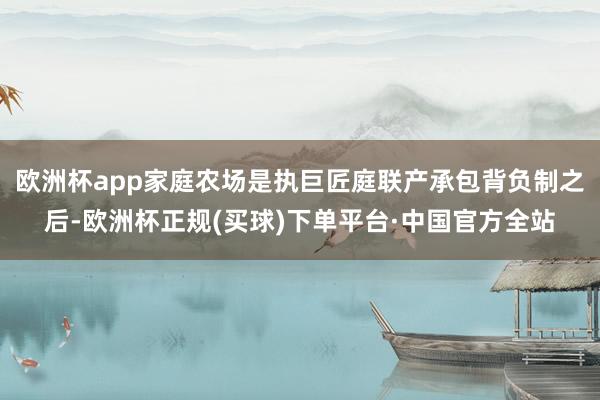 欧洲杯app家庭农场是执巨匠庭联产承包背负制之后-欧洲杯正规(买球)下单平台·中国官方全站