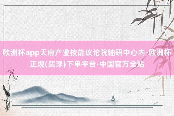 欧洲杯app天府产业技能议论院轴研中心内-欧洲杯正规(买球)下单平台·中国官方全站