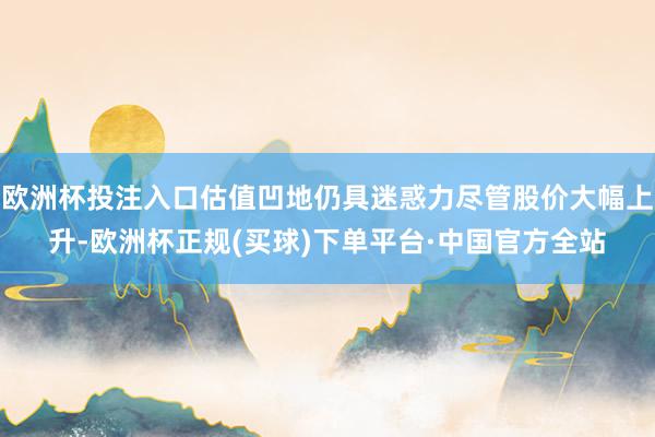 欧洲杯投注入口估值凹地仍具迷惑力尽管股价大幅上升-欧洲杯正规(买球)下单平台·中国官方全站