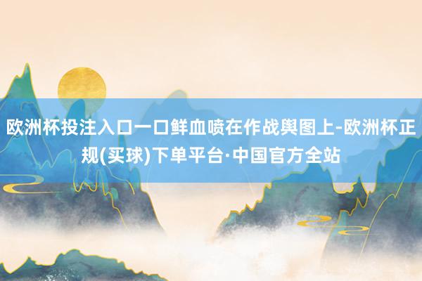 欧洲杯投注入口一口鲜血喷在作战舆图上-欧洲杯正规(买球)下单平台·中国官方全站