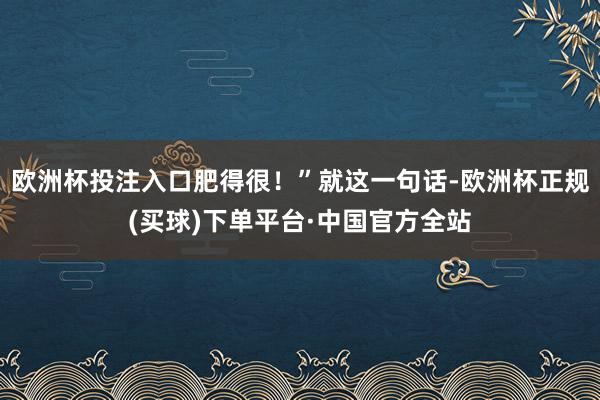 欧洲杯投注入口肥得很！”就这一句话-欧洲杯正规(买球)下单平台·中国官方全站
