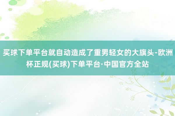 买球下单平台就自动造成了重男轻女的大旗头-欧洲杯正规(买球)下单平台·中国官方全站