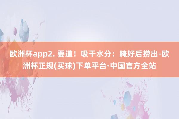 欧洲杯app2. 要道！吸干水分：腌好后捞出-欧洲杯正规(买球)下单平台·中国官方全站