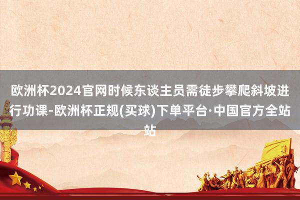 欧洲杯2024官网时候东谈主员需徒步攀爬斜坡进行功课-欧洲杯正规(买球)下单平台·中国官方全站