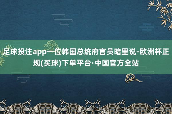 足球投注app一位韩国总统府官员暗里说-欧洲杯正规(买球)下单平台·中国官方全站